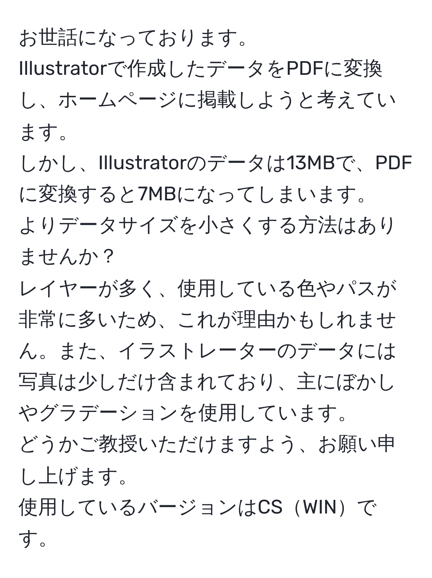 お世話になっております。  
Illustratorで作成したデータをPDFに変換し、ホームページに掲載しようと考えています。  
しかし、Illustratorのデータは13MBで、PDFに変換すると7MBになってしまいます。  
よりデータサイズを小さくする方法はありませんか？  
レイヤーが多く、使用している色やパスが非常に多いため、これが理由かもしれません。また、イラストレーターのデータには写真は少しだけ含まれており、主にぼかしやグラデーションを使用しています。  
どうかご教授いただけますよう、お願い申し上げます。  
使用しているバージョンはCSWINです。