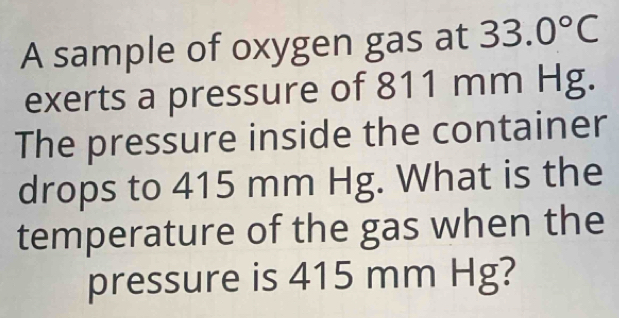 A sample of oxygen gas at 33.0°C
exerts a pressure of 811 mm Hg. 
The pressure inside the container 
drops to 415 mm Hg. What is the 
temperature of the gas when the 
pressure is 415 mm Hg?