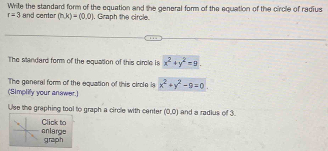 Write the standard form of the equation and the general form of the equation of the circle of radius
r=3 and center (h,k)=(0,0). Graph the circle. 
The standard form of the equation of this circle is x^2+y^2=9. 
The general form of the equation of this circle is x^2+y^2-9=0. 
(Simplify your answer.) 
Use the graphing tool to graph a circle with center (0,0) and a radius of 3. 
Click to 
enlarge 
graph