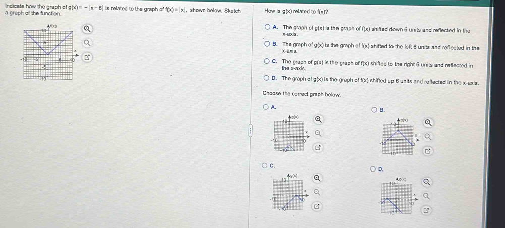 Indicate how the graph of g(x)=-|x-6| is related to the graph of f(x)=|x|.
a graph of the function. ,shown below. Sketch How is g(x) related to f(x)
A. The graph of g(x) is the graph of f(x) shifted down 6 units and reflected in the
x-axis.
B. The graph of g(x) is the graph of f(x) shifted to the left 6 units and reflected in the
x-axis,
C. The graph of g(x) is the graph of f(x) shifted to the right 6 units and reflected in
the x-axis.
D. The graph of g(x) is the graph of f(x) shifted up 6 units and reflected in the x-axis.
Choose the correct graph below.
A.
B.
C.
D.