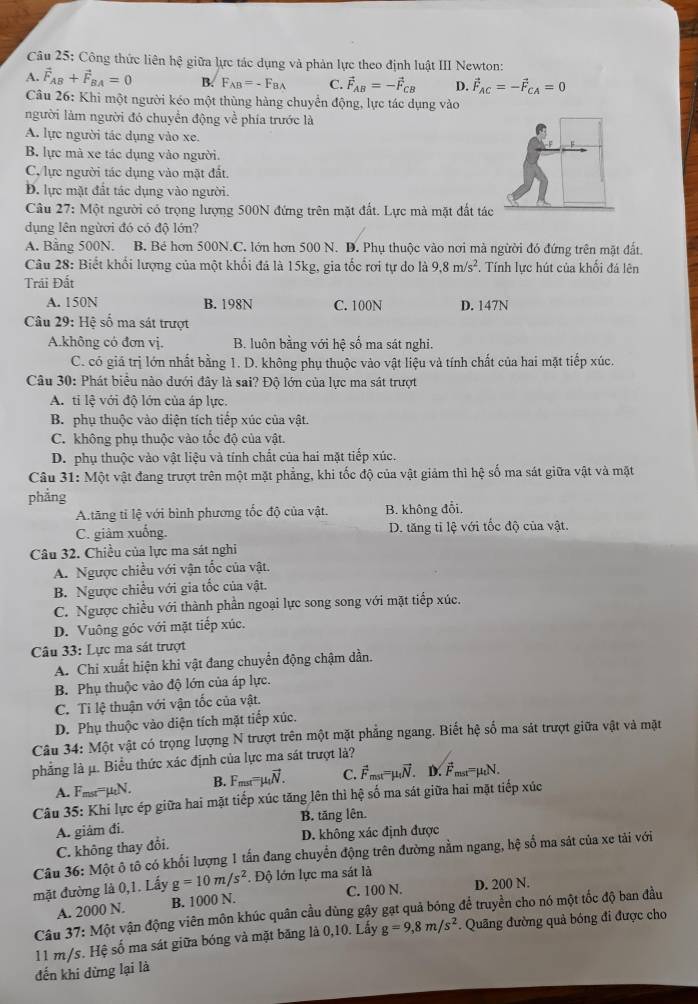 Công thức liên hệ giữa lực tác dụng và phản lực theo định luật III Newton:
A. vector F_AB+vector F_BA=0 B. F_AB=-F_BA C. vector F_AB=-vector F_CB D. vector F_AC=-vector F_CA=0
Câu 26: Khi một người kéo một thùng hàng chuyển động, lực tác dụng vào
người làm người đó chuyển động về phía trước là
A. lực người tác dụng vào xe.
B. lực mã xe tác dụng vào người.
C. lực người tác dụng vào mặt đất.
Đ. lực mặt đất tác dụng vào người.
Câu 27: Một người có trọng lượng 500N đứng trên mặt đất. Lực mà mặt đất tá
dụng lên ngừơi đó có độ lớn?
A. Bằng 500N. B. Bé hơn 500N.C. lớn hơn 500 N. D. Phụ thuộc vào nơi mà ngừời đó đứng trên mặt đất.
Câu 28: Biết khối lượng của một khổi đá là 15kg, gia tốc rơi tự do là 9.8m/s^2. Tính lực hút của khối đá lên
Trải Đất
A. 150N B. 198N C. 100N D. 147N
Câu 29: Hệ số ma sát trượt
A.không có đơn vị. B. luôn bằng với hệ số ma sát nghi.
C. có giá trị lớn nhất bằng 1. D. không phụ thuộc vào vật liệu và tính chất của hai mặt tiếp xúc.
Câu 30: Phát biểu nào dưới đây là sai? Độ lớn của lực ma sát trượt
A. ti lệ với độ lớn của áp lực.
B. phụ thuộc vào diện tích tiếp xúc của vật.
C. không phụ thuộc vào tốc độ của vật.
D. phụ thuộc vào vật liệu và tính chất của hai mặt tiếp xúc.
Câu 31: Một vật đang trượt trên một mặt phẳng, khi tốc độ của vật giảm thì hệ số ma sát giữa vật và mặt
phẳng
A.tăng tỉ lệ với bình phương tốc độ của vật. B. không đổi.
C. giàm xuống. D. tăng tỉ lệ với tốc độ của vật.
Câu 32. Chiều của lực ma sát nghi
A. Ngược chiều với vận tốc của vật.
B. Ngược chiều với gia tốc của vật.
C. Ngược chiều với thành phần ngoại lực song song với mặt tiếp xúc.
D. Vuông góc với mặt tiếp xúc.
Câu 33: Lực ma sát trượt
A. Chỉ xuất hiện khi vật đang chuyển động chậm dần.
B. Phụ thuộc vào độ lớn của áp lực.
C. Ti lệ thuận với vận tốc của vật.
D. Phụ thuộc vào diện tích mặt tiếp xúc.
Câu 34: Một vật có trọng lượng N trượt trên một mặt phẳng ngang. Biết hệ số ma sát trượt giữa vật và mặt
phẳng là μ. Biểu thức xác định của lực ma sát trượt là?
A. Fmst=µN. B. F_mat=mu _tvector N. C. vector F_mst=mu _tvector N. D. vector F_mst=mu _tN.
Câu 35: Khi lực ép giữa hai mặt tiếp xúc tăng lên thì hệ số ma sát giữa hai mặt tiếp xúc
A. giảm đi. B. tăng lên.
C. không thay đổi. D. không xác định được
Câu 36: Một ô tổ có khối lượng 1 tấn đang chuyển động trên đường nằm ngang, hệ số ma sát của xe tải với
mặt đường là 0,1. Lấy g=10m/s^2. Độ lớn lực ma sát là D. 200 N.
A. 2000 N. B. 1000 N. C. 100 N.
Câu 37: Một vận động viên môn khúc quân cầu dùng gậy gạt quả bóng để truyền cho nó một tốc độ ban đầu
11 m/s. Hệ số ma sát giữa bóng và mặt băng là 0,10. Lấy g=9,8m/s^2. Quâng đường quả bóng đi được cho
đến khi dừng lại là