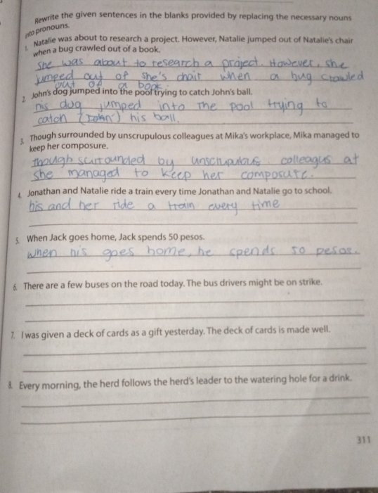 dwrite the given sentences in the blanks provided by replacing the necessary nouns 
into pronouns. 
1. Natalie was about to research a project. However, Natalie jumped out of Natalie's chair 
when a bug crawled out of a book. 
_ 
_ 
_ 
John's dog jumped into the pool trying to catch John's ball. 
_ 
3 Though surrounded by unscrupulous colleagues at Mika's workplace, Mika managed to 
keep her composure. 
_ 
_ 
4 Jonathan and Natalie ride a train every time Jonathan and Natalie go to school. 
_ 
_ 
5. When Jack goes home, Jack spends 50 pesos. 
_ 
_ 
6. There are a few buses on the road today. The bus drivers might be on strike. 
_ 
_ 
7. I was given a deck of cards as a gift yesterday. The deck of cards is made well. 
_ 
_ 
_ 
8. Every morning, the herd follows the herd's leader to the watering hole for a drink. 
_ 
311