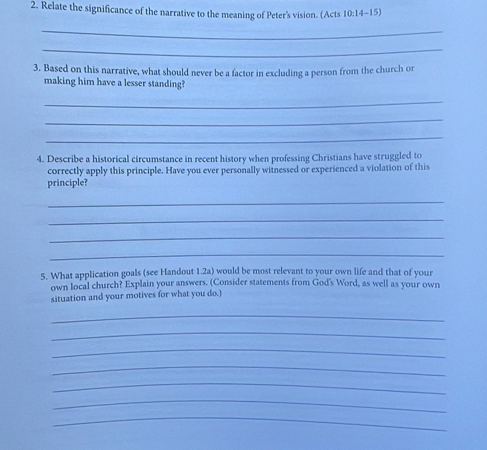 Relate the significance of the narrative to the meaning of Peter's vision. (Acts 10:14-15)
_ 
_ 
3. Based on this narrative, what should never be a factor in excluding a person from the church or 
making him have a lesser standing? 
_ 
_ 
_ 
4. Describe a historical circumstance in recent history when professing Christians have struggled to 
correctly apply this principle. Have you ever personally witnessed or experienced a violation of this 
principle? 
_ 
_ 
_ 
_ 
5. What application goals (see Handout 1.2a) would be most relevant to your own life and that of your 
own local church? Explain your answers. (Consider statements from God's Word, as well as your own 
situation and your motives for what you do.) 
_ 
_ 
_ 
_ 
_ 
_ 
_
