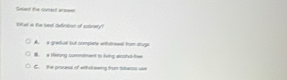 Select the comect areser
What a the beat defintion of sobrety?
A a gradual but complete wt tresal from dags
B. a Melong commiment to lving sicatal hee
C. the prasses of withdrwing from tabeces use