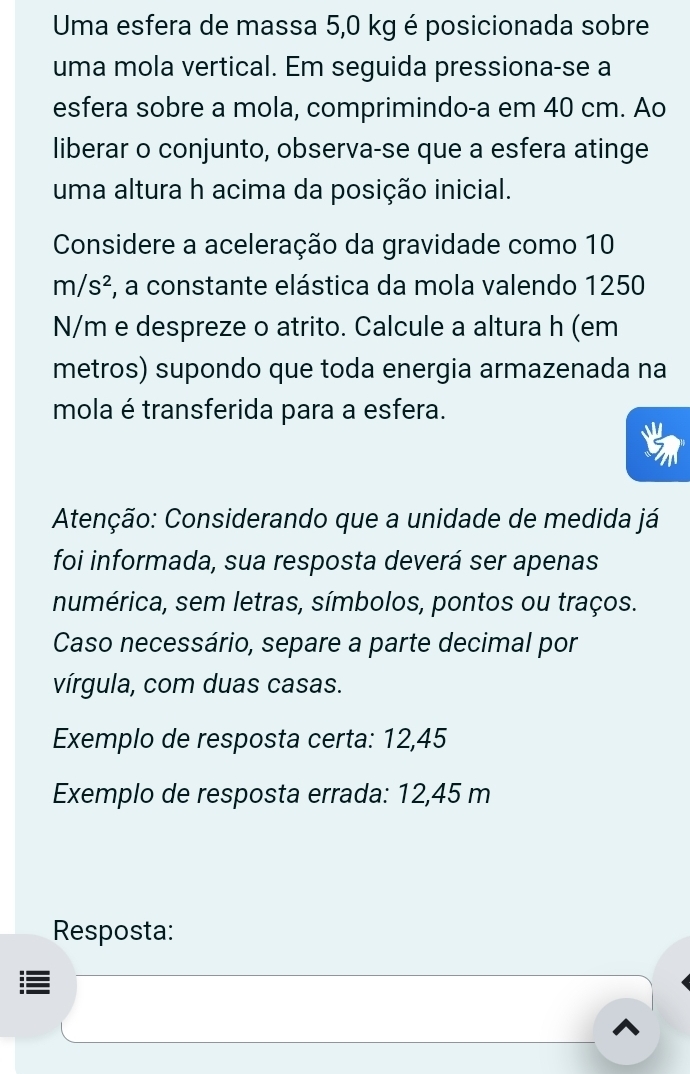 Uma esfera de massa 5,0 kg é posicionada sobre 
uma mola vertical. Em seguida pressiona-se a 
esfera sobre a mola, comprimindo-a em 40 cm. Ao 
liberar o conjunto, observa-se que a esfera atinge 
uma altura h acima da posição inicial. 
Considere a aceleração da gravidade como 10
m/s^2 F, a constante elástica da mola valendo 1250
N/m e despreze o atrito. Calcule a altura h (em 
metros) supondo que toda energia armazenada na 
mola é transferida para a esfera. 
Atenção: Considerando que a unidade de medida já 
foi informada, sua resposta deverá ser apenas 
numérica, sem letras, símbolos, pontos ou traços. 
Caso necessário, separe a parte decimal por 
vírgula, com duas casas. 
Exemplo de resposta certa: 12,45
Exemplo de resposta errada: 12,45 m
Resposta: