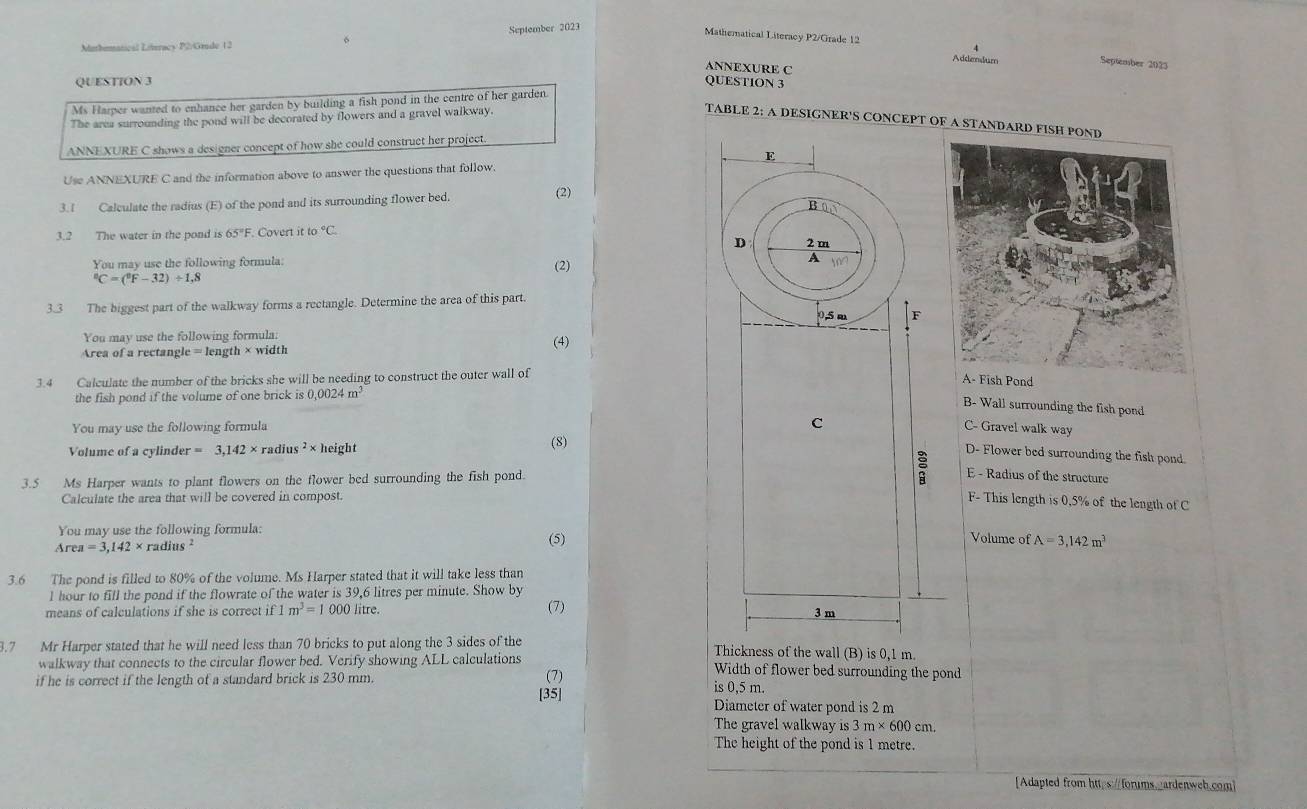 September 2023
Mathomatical Literacy P2/Grade 12
Mathematical Literacy P2/Grade 12 September 2025
Addendum
ANNEXURE C
QUESTION 3 QUESTION 3
Ms Harper wanted to enhance her garden by building a fish pond in the centre of her garden
The area surrounding the pond will be decorated by flowers and a gravel walkway.
TABLE 2: A DESIGNER'S CONCEPT OF A STANDARD FISH PO
ANNEXURE C shows a designer concept of how she could construct her project.
Use ANNEXURE C and the information above to answer the questions that follow.
3.1 Calculate the radius (E) of the pond and its surrounding flower bed.
(2)
3.2 The water in the pond is 65°F. Covert it to°C.
You may use the following formula:
^8C=(^9F-32)/ 1,8 (2)
3.3 The biggest part of the walkway forms a rectangle. Determine the area of this part.
You may use the following formula: (4)
Area of a rectangle = length
3.4 Calculate the number of the bricks she will be needing to construct the outer wall of
nd
the fish pond if the volume of one brick is0,0024m^3
B- Wall surrounding the fish pond
You may use the following formula
C- Gravel walk way
Volume of a cylinder =3,142* radius^2* height (8)
D- Flower bed surrounding the fish pond.
3.5 Ms Harper wants to plant flowers on the flower bed surrounding the fish pond.
E - Radius of the structure
Calculate the area that will be covered in compost.
F- This length is 0.5% of the length of C
You may use the following formula:
Area=3,142* radius
(5)Volume of A=3,142m^3
3.6 The pond is filled to 80% of the volume. Ms Harper stated that it will take less than
l hour to fill the pond if the flowrate of the water is 39,6 litres per minute. Show by
means of calculations if she is correct if 1 m^3=1000litre 、 (7)
3.7 Mr Harper stated that he will need less than 70 bricks to put along the 3 sides of the Thickness of the wall (B) is 0,1 m.
walkway that connects to the circular flower bed. Verify showing ALL calculations Width of flower bed surrounding the pond
if he is correct if the length of a standard brick is 230 mm.
(7) is 0,5 m.
[35]
Diameter of water pond is 2 m
The gravel walkway is 3m* 600cr n
The height of the pond is 1 metre.
[Adapted from https:/forums._ardenweb.com]