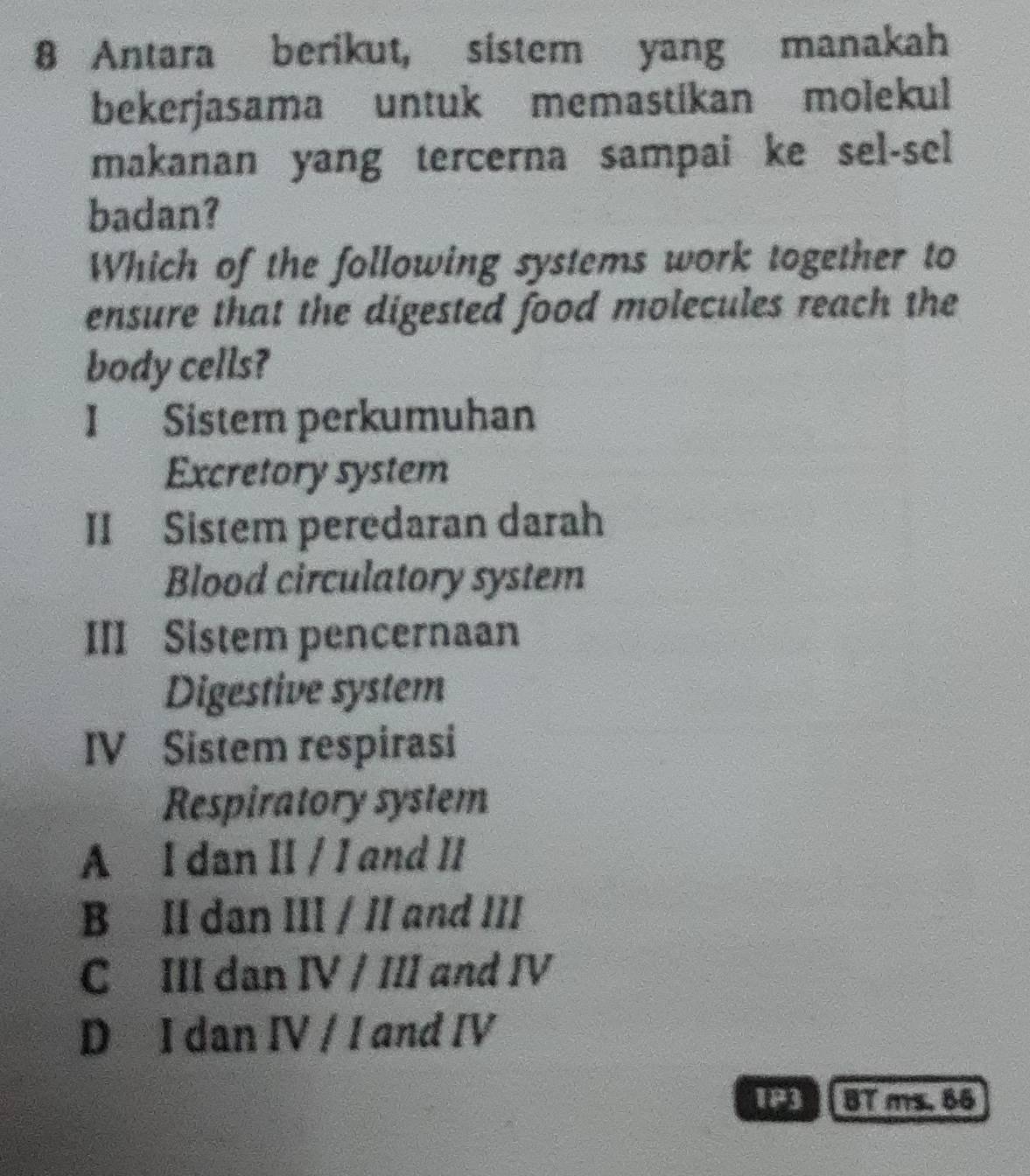 Antara berikut, sistem yang manakah
bekerjasama untuk memastikan molekul
makanan yang tercerna sampai ke sel-sel
badan?
Which of the following systems work together to
ensure that the digested food molecules reach the
body cells?
I Sistem perkumuhan
Excretory system
II Sistem peredaran darah
Blood circulatory system
III Sistem pencernaan
Digestive system
IV Sistem respirasi
Respiratory system
A I dan II / I and II
B II dan III / II and III
C III dan IV / III and IV
D I dan IV / I and IV
1P3 BT ms. 66