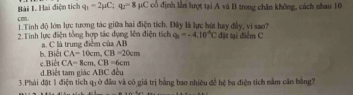 Hai điện tích q_1=2mu C; q_2=8mu μC cổ định lần lượt tại A và B trong chân không, cách nhau 10
cm.
1 Tính độ lớn lực tương tác giữa hai điện tích. Đây là lực hút hay đầy, vì sao?
2.Tính lực điện tổng hợp tác dụng lên điện tích q_0=-4.10^(-6)C đặt tại điểm C
a. C là trung điểm của AB
b. Biết CA=10cm, CB=20cm
c.Biết CA=8cm, CB=6cm
d.Biết tam giác ABC đều
3.Phải đặt 1 điện tích q_3 ở đầu và có giá trị bằng bao nhiêu để hệ ba điện tích nằm cân bằng?