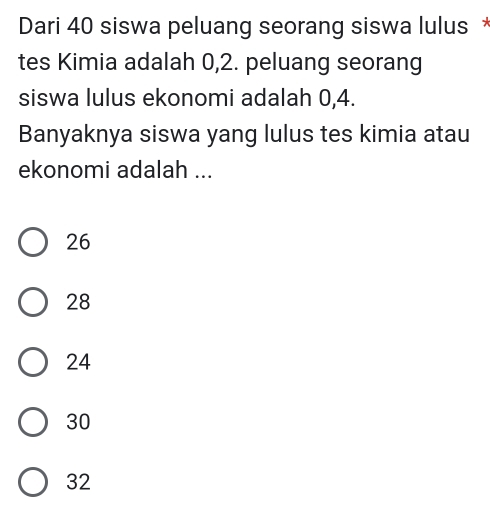 Dari 40 siswa peluang seorang siswa lulus 
tes Kimia adalah 0, 2. peluang seorang
siswa lulus ekonomi adalah 0, 4.
Banyaknya siswa yang lulus tes kimia atau
ekonomi adalah ...
26
28
24
30
32