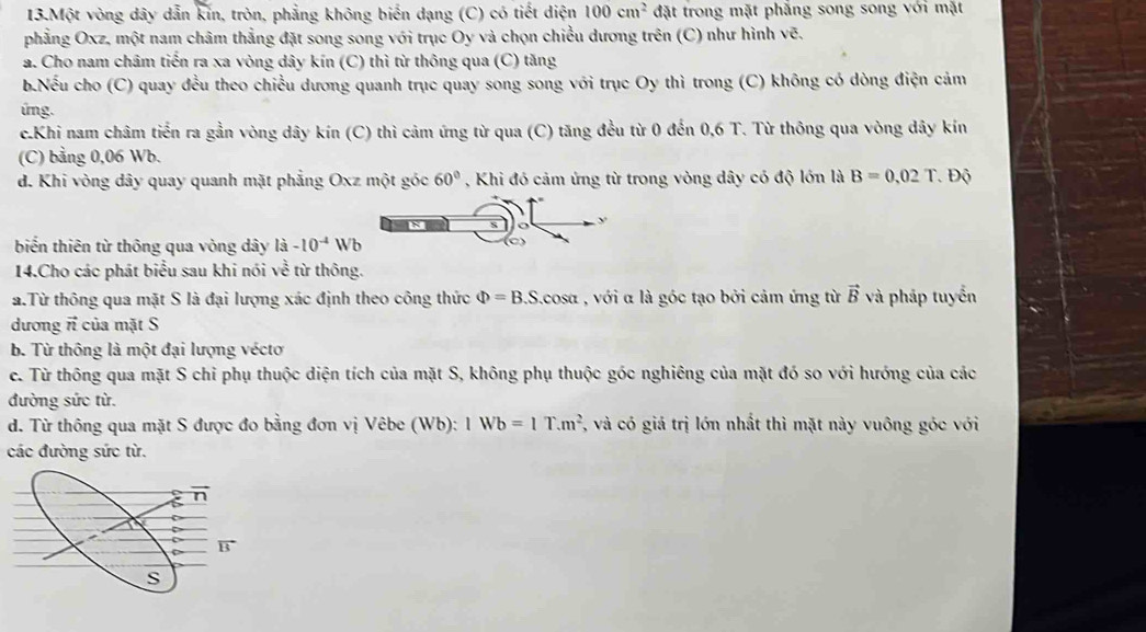 Một vòng dây dẫn kín, tròn, phẳng không biến dạng (C) có tiết diện 100cm^2 đặt trong mặt phẳng song song với mặt
phẳng Oxz, một nam châm thẳng đặt song song với trục Oy và chọn chiều dương trên (C) như hình vẽ.
a. Cho nam châm tiến ra xa vòng dây kín (C) thì từ thông qua (C) tăng
b.Nếu cho (C) quay đều theo chiều dương quanh trục quay song song với trục Oy thì trong (C) không có dòng điện cảm
ứng.
c.Khi nam châm tiến ra gần vòng dây kín (C) thì cảm ứng từ qua (C) tăng đều từ 0 đến 0,6 T. Từ thông qua vòng dây kín
(C) bằng 0,06 Wb.
d. Khi vòng dây quay quanh mặt phẳng Oxz một góc 60° , Khi đó cảm ứng từ trong vòng dây có độ lớn là B=0.02T Độ
biến thiên từ thông qua vòng dây là -10^(-4)Wb
14.Cho các phát biểu sau khi nói về từ thông.
a.Từ thông qua mặt S là đại lượng xác định theo công thức Phi =B.S. cosa , với α là góc tạo bởi cảm ứng từ vector B và pháp tuyển
dương π của mặt S
b. Từ thông là một đại lượng vécto
c. Từ thông qua mặt S chỉ phụ thuộc diện tích của mặt S, không phụ thuộc góc nghiêng của mặt đó so với hướng của các
đường sức từ.
d. Từ thông qua mặt S được đo bằng đơn vị Vêbe (Wb): 1Wb=1T.m^2 7, và có giá trị lớn nhất thì mặt này vuông góc với
các đường sức từ.