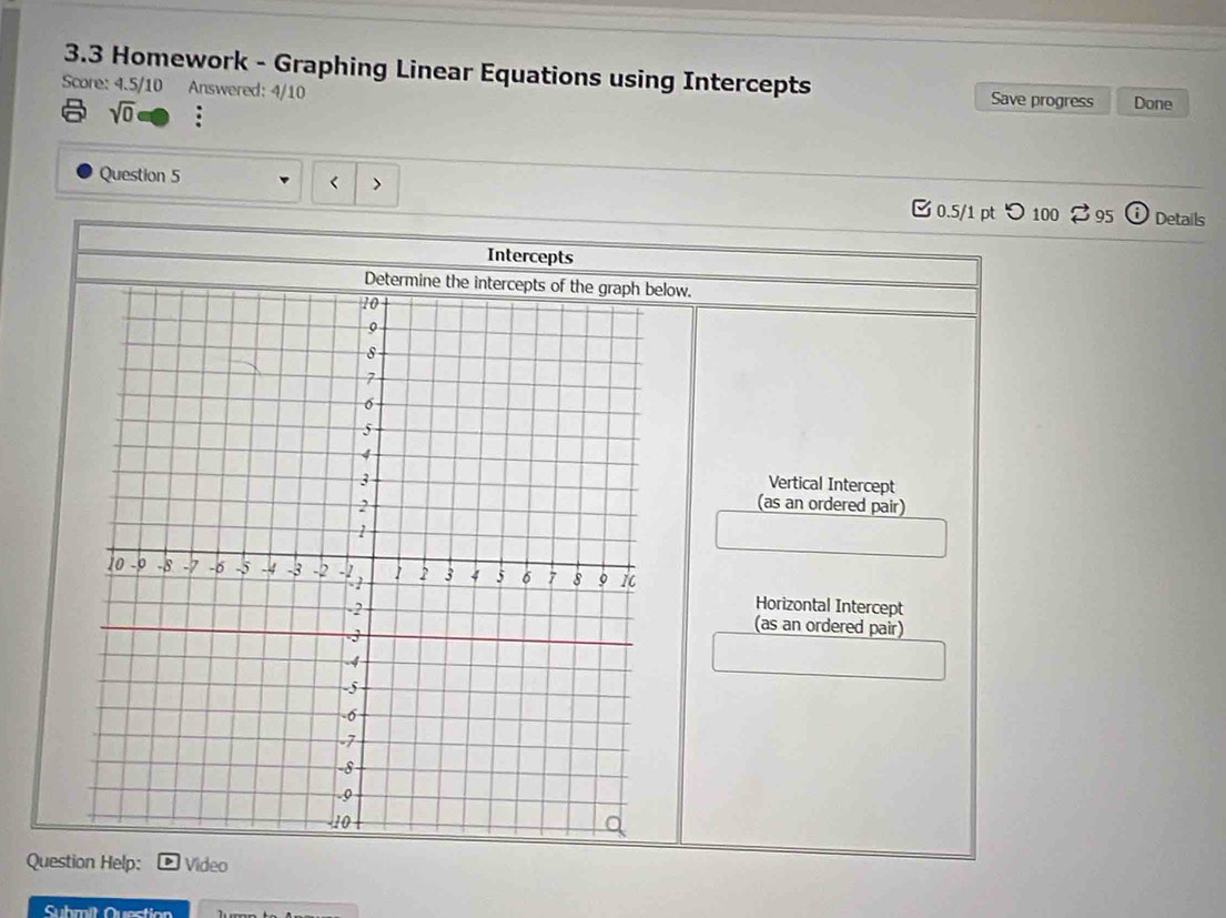 3.3 Homework - Graphing Linear Equations using Intercepts
Score: 4.5/10 Answered: 4/10 Save progress Done
sqrt(0) 
、
Question 5 Details
0.5/1 pt つ 100 ⇄ 95 i 
Intercepts
Determine the intercepts of the graph below.
Vertical Intercept
(as an ordered pair)
Horizontal Intercept
(as an ordered pair)
Question Help: Video
Submit Quection