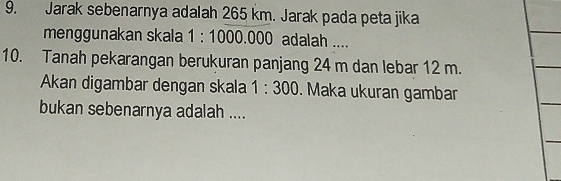 Jarak sebenarnya adalah 265 km. Jarak pada peta jika 
menggunakan skala 1:1000.000 adalah .... 
10. Tanah pekarangan berukuran panjang 24 m dan lebar 12 m. 
Akan digambar dengan skala 1:300. Maka ukuran gambar 
bukan sebenarnya adalah ....