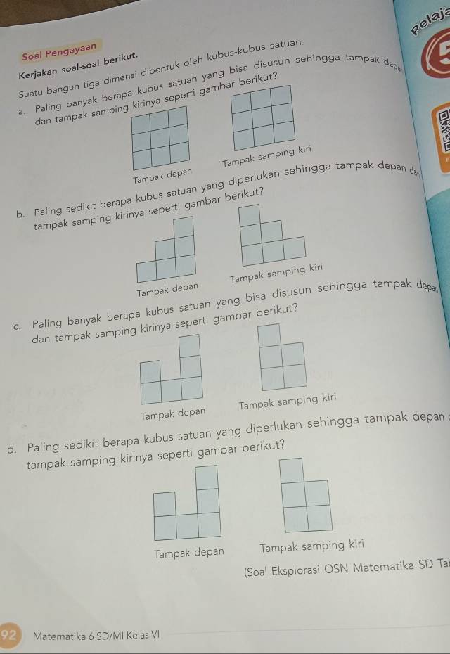 Pelaja
Soal Pengayaan
Kerjakan soal-soal berikut.
Suatu bangun tiga dimensi dibentuk oleh kubus-kubus satuan.
a. Paling banyak berapa kubus satuan yang bisa disusun sehingga tampak depa
dan tampak samping kirinya seperti gambar berikut?
Tampak depan Tampak samping kiri
b. Paling sedikit berapa kubus satuan yang diperlukan sehingga tampak depan 
tampak samping kirinya seperti gambar berikut?
Tampak depan Tampak samping kiri
c. Paling banyak berapa kubus satuan yang bisa disusun sehingga tampak dep
dan tampak samping kirinya seperti gambar berikut?
Tampak depan Tampak samping kiri
d. Paling sedikit berapa kubus satuan yang diperlukan sehingga tampak depan
tampak samping kirinya seperti gambar berikut?
Tampak depan Tampak samping kiri
(Soal Eksplorasi OSN Matematika SD Tal
92 Matematika 6 SD/MI Kelas VI