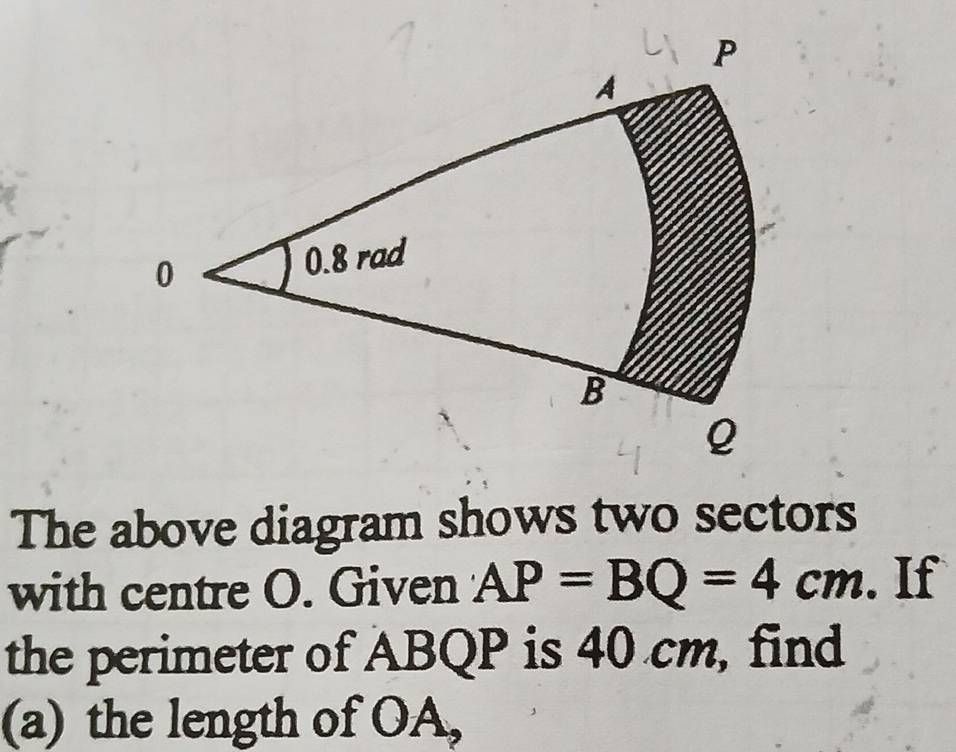 The above diagram shows two sectors 
with centre O. Given AP=BQ=4cm. If 
the perimeter of ABQP is 40 cm, find 
(a) the length of OA,