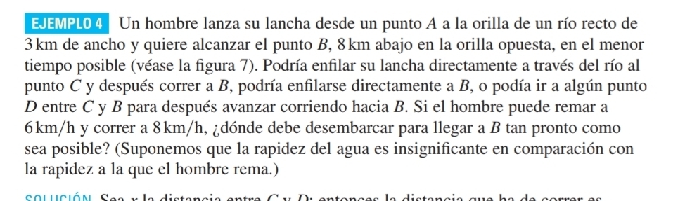 EJEMPL0 4 Un hombre lanza su lancha desde un punto A a la orilla de un río recto de
3km de ancho y quiere alcanzar el punto B, 8km abajo en la orilla opuesta, en el menor 
tiempo posible (véase la figura 7). Podría enfilar su lancha directamente a través del río al 
punto C y después correr a B, podría enfilarse directamente a B, o podía ir a algún punto 
D entre C y B para después avanzar corriendo hacia B. Si el hombre puede remar a
6km/h y correr a 8km/h, ¿dónde debe desembarcar para llegar a B tan pronto como 
sea posible? (Suponemos que la rapidez del agua es insignificante en comparación con 
la rapidez a la que el hombre rema.) 
solución