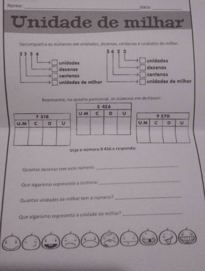 Nome: _data:_
Unidade de milhar
Decomponha os números em unidades, dezenas, centenas e unidades de milhar.
2 3 5 6 5 6 2 3
unidodes unidades
dezenas dezenas
centenas centenas
unidades de milhar unidades de milhar
Represente, no quadro posicional, os números em destaque:
a o número 9 456 e responda:
Quantas dezenas tem este número:
_
Que algarismo representa a centena:
_
Quantas unidades de milhar tem o número?_
Que algarismo representa a unidade de milhar?_