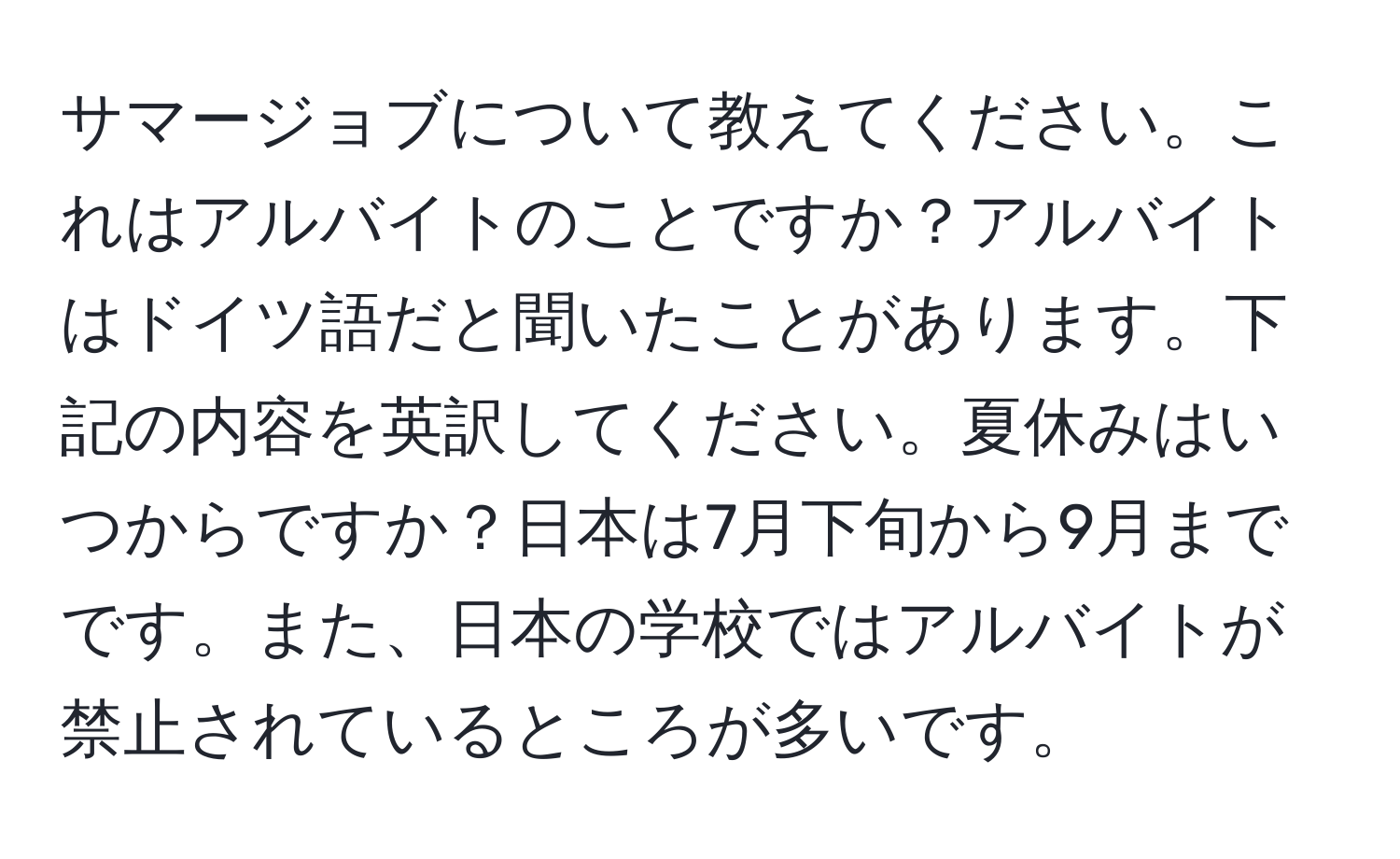 サマージョブについて教えてください。これはアルバイトのことですか？アルバイトはドイツ語だと聞いたことがあります。下記の内容を英訳してください。夏休みはいつからですか？日本は7月下旬から9月までです。また、日本の学校ではアルバイトが禁止されているところが多いです。