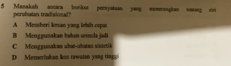 Manakah antara berikut pernyataan yang menerangkan tentang ciri
perubatan tradisional?
A Memberi kesan yang lebih cepat
B Menggunakan bahan semula jadi
C Menggunakan ubat-ubatan sintetik
D Memerlukan kos rawatan yang tinggi