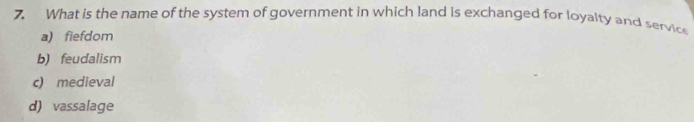 What is the name of the system of government in which land is exchanged for loyalty and service
a) fiefdom
b) feudalism
c) medieval
d) vassalage