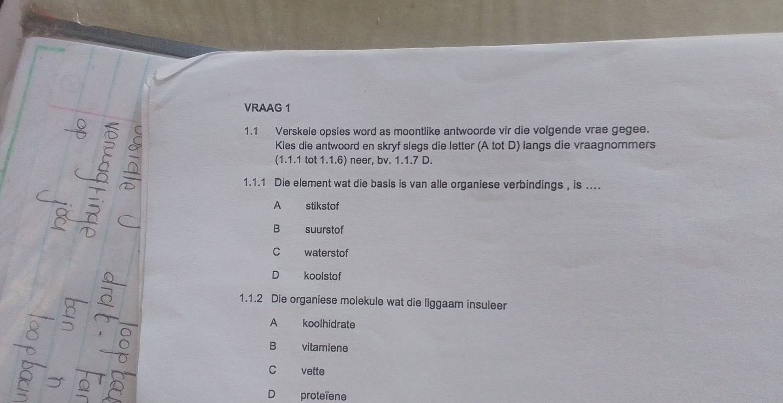 VRAAG 1
1.1 Verskeie opsies word as moontlike antwoorde vir die volgende vrae gegee.
Kies die antwoord en skryf slegs die letter (A tot D) langs die vraagnommers
(1.1.1 tot 1.1.6) neer, bv. 1.1.7 D.
1.1.1 Die element wat die basis is van alle organiese verbindings , is ....
A stikstof
B suurstof
C waterstof
D koolstof
1.1.2 Die organiese molekule wat die liggaam insuleer
A koolhidrate
B vitamiene
C vette
D proteïene