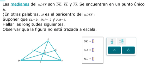 Las medianas del △ DEF son overline DK, overline EL y overline FJ. Se encuentran en un punto único
M. 
(En otras palabras, ω es el baricentro del △ DEF.) 
Suponer que EL=24, DM=12 y FM=6. 
Hallar las longitudes siguientes. 
Observar que la figura no está trazada a escala.
DK=□  □ /□   □  □ /□  
MJ=□ ×
ML=□