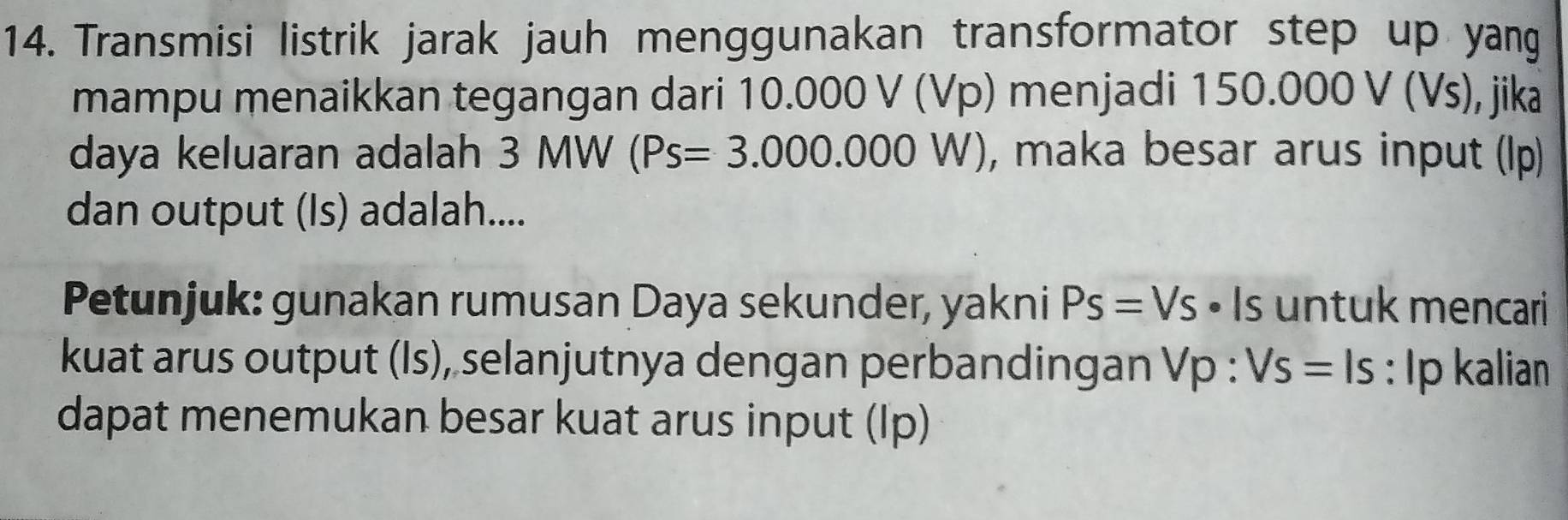 Transmisi listrik jarak jauh menggunakan transformator step up yang 
mampu menaikkan tegangan dari 10.000 V (Vp) menjadi 150.000 V(V s), jika
daya keluaran adalah 3 MW (Ps=3.000.000W) , maka besar arus input (lp) 
dan output (Is) adalah.... 
Petunjuk: gunakan rumusan Daya sekunder, yakni Ps=Vs· ls untuk mencari 
kuat arus output (Is), selanjutnya dengan perbandingan Vp : Vs=ls : Ip kalian 
dapat menemukan besar kuat arus input (Ip)