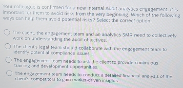 Your colleague is confirmed for a new Internal Audit analytics engagement. It is
important for them to avoid risks from the very beginning. Which of the following
ways can help them avoid potential risks? Select the correct option.
The client, the engagement team and an analytics SMR need to collectively
work on understanding the audit objectives.
The client's legal team should collaborate with the engagement team to
identify potential compliance issues
The engagement team needs to ask the client to provide continuous
training and development opportunities.
The engagement team needs to conduct a detailed financial analysis of the
client's competitors to gain market-driven insights.