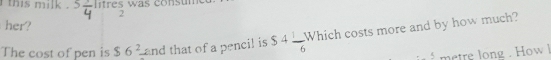 this milk . litres was consu 
2 
her? 
The cost of pen is $6^2 and that of a pencil is S4 1/6 W hich costs more and by how much? 
metre long . How l