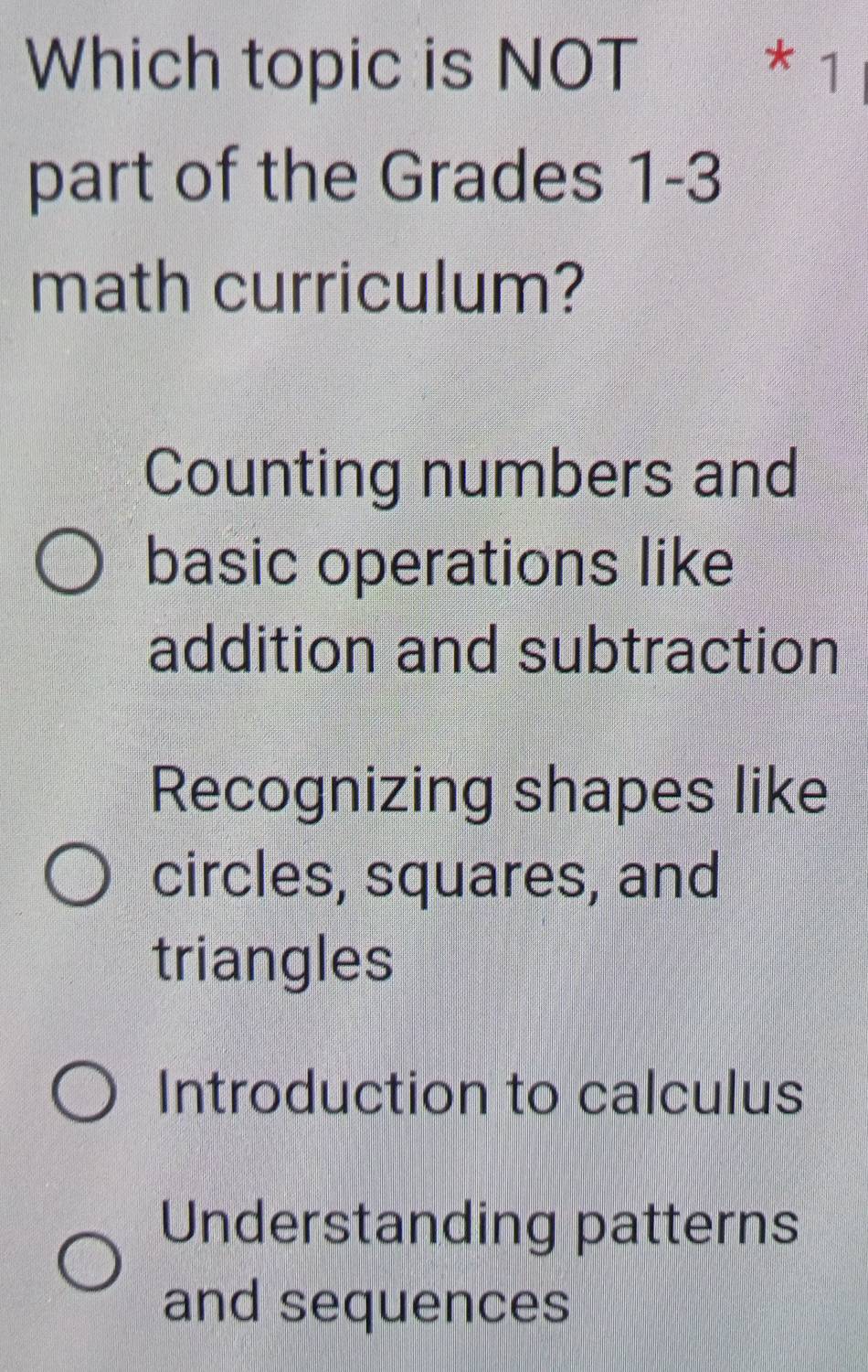 Which topic is NOT ₹* 1
part of the Grades 1-3
math curriculum?
Counting numbers and
basic operations like
addition and subtraction
Recognizing shapes like
circles, squares, and
triangles
Introduction to calculus
Understanding patterns
and sequences