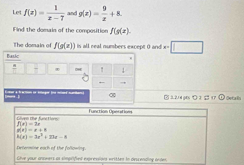 Let f(x)= 1/x-7  and g(x)= 9/x +8. 
Find the domain of the composition f(g(x). 
The domain of f(g(x)) is all real numbers except 0 and x=□
Basic ×
 n/□    □ /□   ∞ DNE ↑ ↓ 
← 
Enter a fraction or integer (no mixed numbers) 
(more...) B 3.2/4 pts つ 2 $ 17 ① Details 
Function Operations 
Given the functions:
f(x)=2x
g(x)=x+8
h(x)=3x^2+23x-8
Determine each of the following. 
Give your answers as simplified expressions written in descending order.