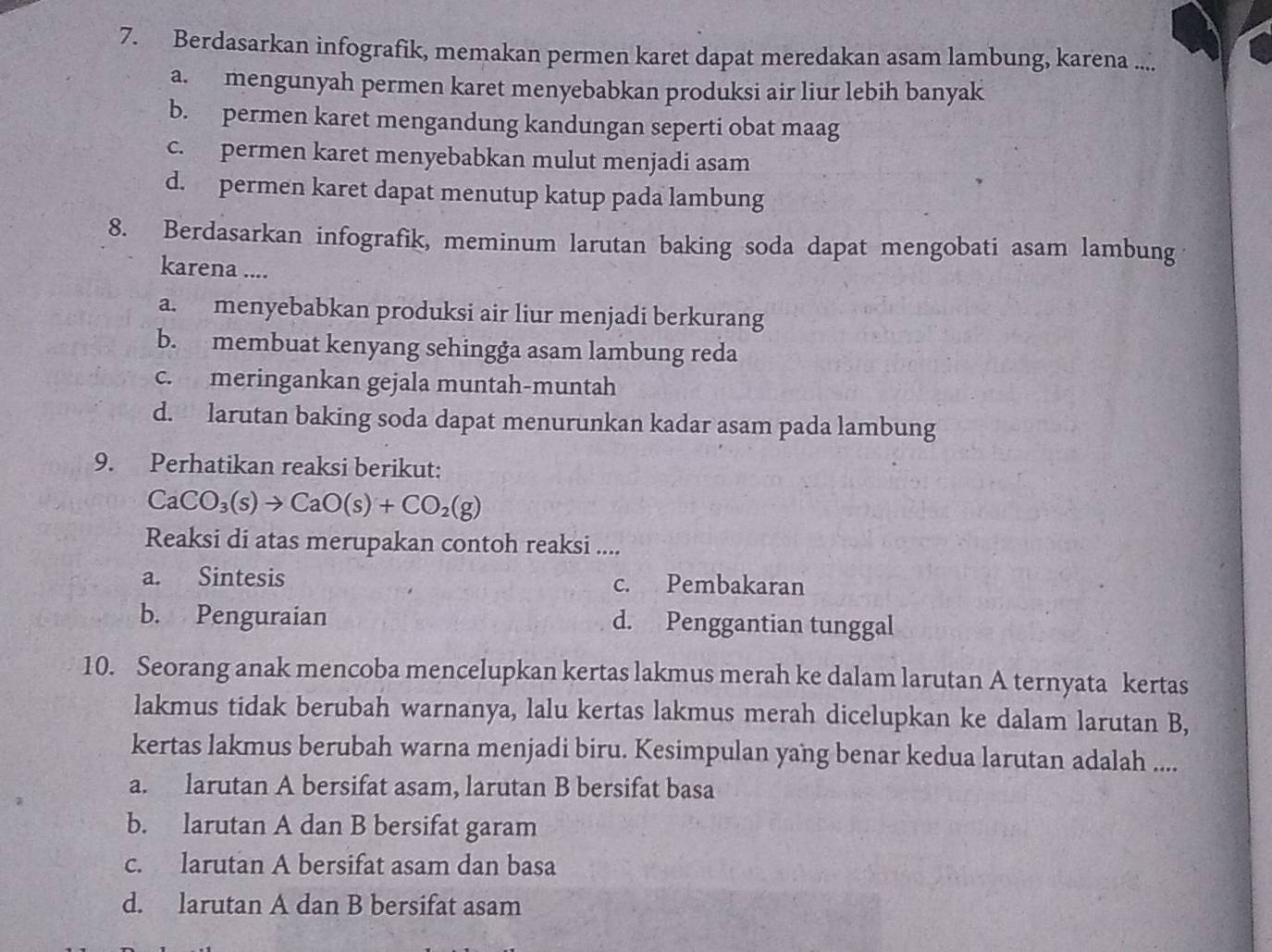 Berdasarkan infografik, memakan permen karet dapat meredakan asam lambung, karena ....
a. mengunyah permen karet menyebabkan produksi air liur lebih banyak
b. permen karet mengandung kandungan seperti obat maag
c. permen karet menyebabkan mulut menjadi asam
d. permen karet dapat menutup katup pada lambung
8. Berdasarkan infografik, meminum larutan baking soda dapat mengobati asam lambung
karena ....
a. menyebabkan produksi air liur menjadi berkurang
b. membuat kenyang sehingga asam lambung reda
c. meringankan gejala muntah-muntah
d. larutan baking soda dapat menurunkan kadar asam pada lambung
9. Perhatikan reaksi berikut:
CaCO_3(s)to CaO(s)+CO_2(g)
Reaksi di atas merupakan contoh reaksi ....
a. Sintesis c. Pembakaran
b. Penguraian d. Penggantian tunggal
10. Seorang anak mencoba mencelupkan kertas lakmus merah ke dalam larutan A ternyata kertas
lakmus tidak berubah warnanya, lalu kertas lakmus merah dicelupkan ke dalam larutan B,
kertas lakmus berubah warna menjadi biru. Kesimpulan yang benar kedua larutan adalah ....
a. larutan A bersifat asam, larutan B bersifat basa
b. larutan A dan B bersifat garam
c. larutan A bersifat asam dan basa
d. larutan A dan B bersifat asam