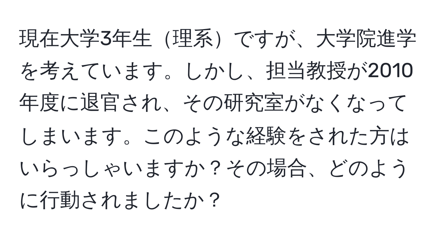 現在大学3年生理系ですが、大学院進学を考えています。しかし、担当教授が2010年度に退官され、その研究室がなくなってしまいます。このような経験をされた方はいらっしゃいますか？その場合、どのように行動されましたか？