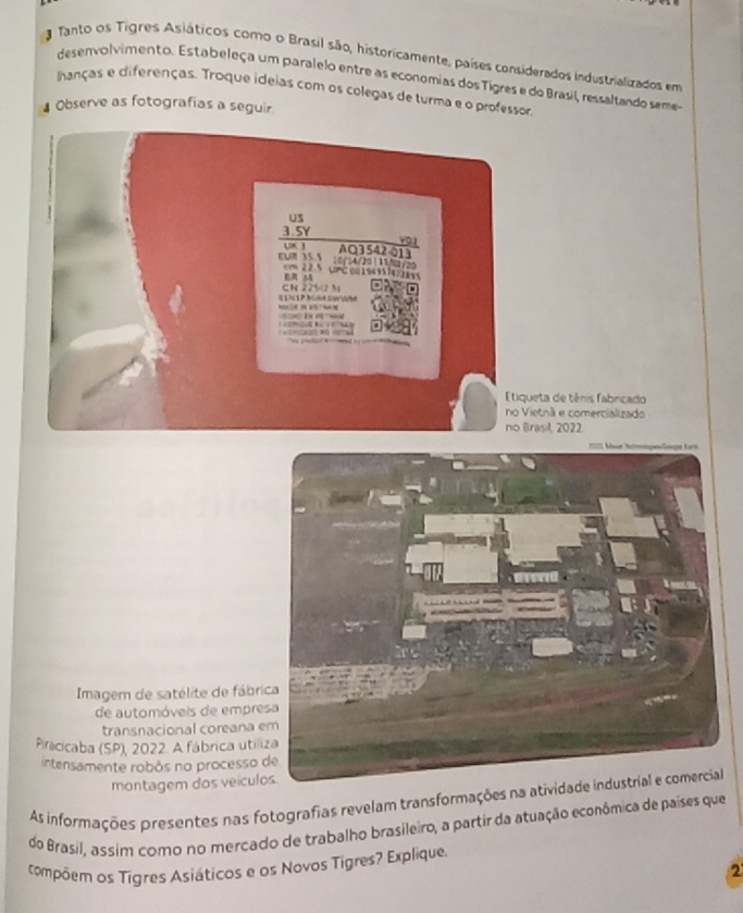 fanto os Tigres Asiáticos como o Brasil são, historicamente, países considerados industrializados em 
desenvolvimento. Estabeleça um paralelo entre as economias dos Tigres e do Brasil, ressaltando seme 
lhanças e diferenças. Troque ideias com os colegas de turma e o professor, 
# Observe as fotografías a seguir 
ueta de tênis fabricado 
ietnã e comercializado 
Brasil, 2022. 
Imagem de satélite de fábri 
de automóveis de empre 
transnacional coreana e 
Pracicaba (SP), 2022. A fábrica utili 
intensamente robôs no processo 
montagem dos veícul 
As informações presentes nas fotografias revelam transformações na ati 
do Brasil, assim como no mercado de trabalho brasileiro, a partir da atuação econômica de países que 
compõem os Tigres Asiáticos e os Novos Tigres? Explique. 
2