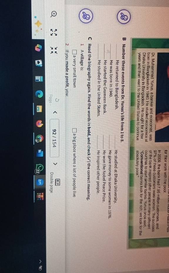 for their work with the poor. 
In 2009, the bank had 7.95 million customers, and
97% of these customers were women. The success 
Dr. Muhammad Yunus, a banker and economist, was of the bank inspired other people in many different. 
born in Bangladesh in 1940. He studied economics at countries to start aimilar banks. Yunus once said, 
Dhaka University in Bangladesh. He taught for a few "Conventionall banks look for the rich; we look for the
years and then went to the United States to continue absolutely poor." 
B Number these events from Dr. Yunus's life from 1 to 8. 
_He returned to Bangladesh. _He studied at Dhaka University. 
_He was born in 1940. _He gave money to some women in 1976. 
_He started the Grameen Bank. _He won the Nobel Peace Prize. 
_He studied in the United States. _He inspired other people. 
C Read the biography again. Find the words in bold, and check (✓) the correct meaning. 
1 A village is: 
] a very small town a big place where a lot of people live 
2 If you made a profit, you: 
! 
Page 92 / 154 
Double page 
zm 
a