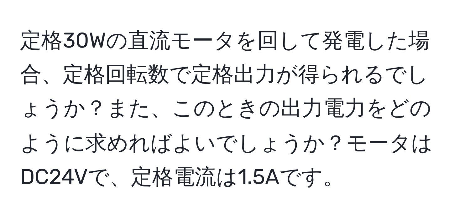 定格30Wの直流モータを回して発電した場合、定格回転数で定格出力が得られるでしょうか？また、このときの出力電力をどのように求めればよいでしょうか？モータはDC24Vで、定格電流は1.5Aです。