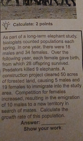 Calculate: 2 points 
As part of a long-term elephant study, 
biologists counted populations each 
spring. In one year, there were 18
males and 34 females. Over the 
following year, each female gave birth, 
from which 28 offspring survived. 
Predators killed 9 elephants. A 
construction project cleared 50 acres
of forested land, causing 5 males and
19 females to immigrate into the study 
area. Competition for females 
increased, resulting in the emigration 
of 10 males to a new territory in 
search of mates. Calculate the 
growth rate of this population. 
Answer:_ 
Show your work: