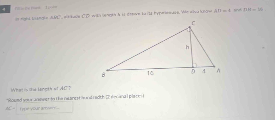 Fill in the Blank 1 point 
In right triangle ABC , altitude CD with length h is drawn to its hypotenuse. We also know AD=4 and DB=16. 
What is the length of AC? 
*Round your answer to the nearest hundredth (2 decimal places)
AC= type your answer...