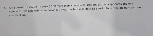 A clipboard costs $2.23. It costs $0.58 more than a notebook. Lisa bought two clipboards and one 
notebook. She paid with a ten-dollar bill. How much change does Lisa get? Use a tape diagram to show 
your thinking.