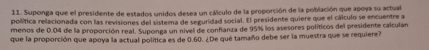 Suponga que el presidente de estados unidos desea un cálculo de la proporción de la población que apoya su actual 
política relacionada con las revisiones del sistema de seguridad social. El presidente quiere que el cálculo se encuentre a 
menos de 0.04 de la proporción real. Suponga un nivel de confianza de 95% los asesores políticos del presidente calculan 
que la proporción que apoya la actual política es de 0.60. ¿De qué tamaño debe ser la muestra que se requiere?