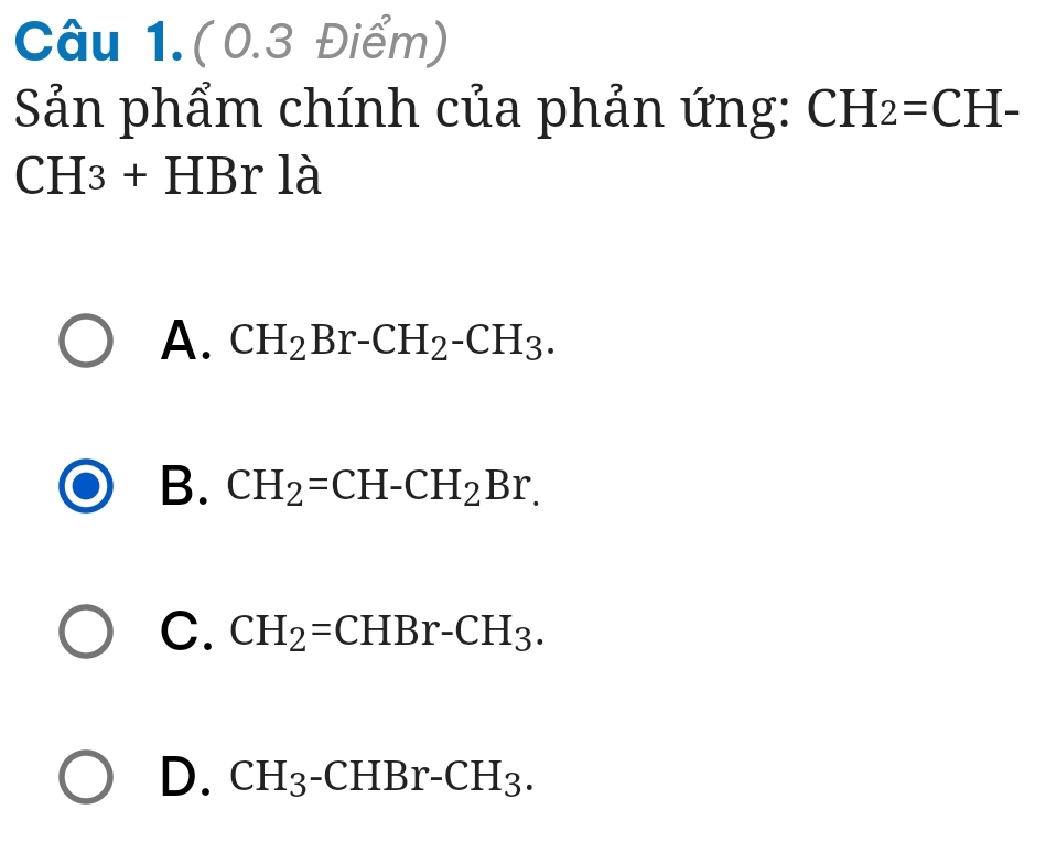 Câu 1.(0.3 Điểm)
Sản phẩm chính của phản ứng: CH_2=CH-
CH3+ HBr là
A. CH_2Br-CH_2-CH_3.
B. CH_2=CH-CH_2Br.
C. CH_2=CHBr-CH_3.
D. CH_3-CHBr-CH_3.