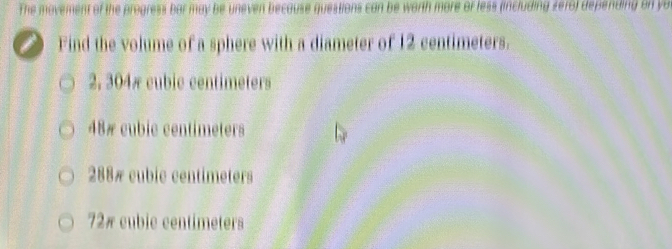 The movement of the progress bar may be uneven because questions can be worth more or less (including sero) depending on yo
i Find the volume of a sphere with a diameter of 12 centimeters.
2, 304æ cubic centimeters
48 # cubic centimeters
288# cubic centimeters
72# cubic centimeters