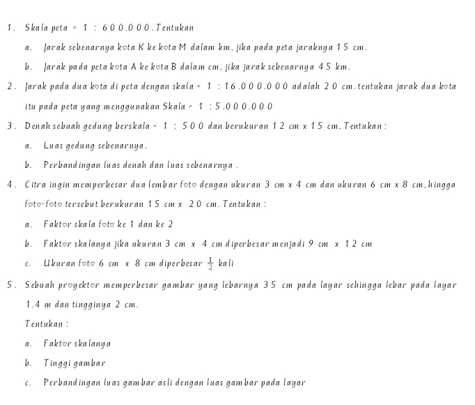 Skala peta =1:600.000. Tentukan 
a. Jarak sebenarnya kota K ke kota M dalam km, jika pada peta jaraknya 1 5 cm. 
b. Jarak pada peta kota A ke kota B dalam cm, jika jarak sebenarnya 4 5 km. 
2 . Jarak pada dua kota di peta dengan skal a =1:16.000.000 adalah 2 0 cm. tentukan jarak dua kota 
itu pada peta yang menggunakan Skala =1:5.000.000
3 . Denah sebuah gedung berskala =1:500 dan berukuran 12cm* 15cm. Tentukan : 
a. Luas gedung sebenarnya. 
b. Perbandingan luas denah dan luas sebenarnya . 
4 . Citra ingin memperbesar dua lembar foto dengan ukuran 3cm* 4cm dan ukuran 6cm* 8cm , hingga 
foto-foto tersebut berukuran 15cm* 20cm. Tentukan : 
a. Faktor skala foto ke 1 dan ke 2
b. Faktor skalanya jika ukuran 3cm* 4cm diperbesar menjadi 9cm* 12cm
c. Ukuran foto 6cm* 8 cm diperbesar  1/2  ka li 
5. Sebuah proyektor memperbesar gambar yang lebarnya 35 cm pada layar sehingga lebar pada layar
1.4 m dan tingginya 2 cm. 
Tentukan: 
a. Faktor skalanya 
b. Tinggi gambar 
c. Perbandingan luas gambar asli dengan luas gambar pada layar