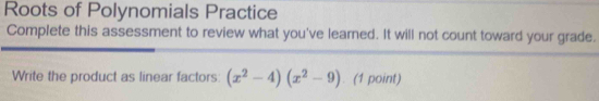 Roots of Polynomials Practice 
Complete this assessment to review what you've learned. It will not count toward your grade. 
Write the product as linear factors: (x^2-4)(x^2-9). (1 point)