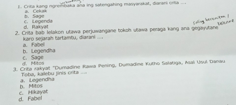 Crita kang ngrembaka ana ing satengahing masyarakat, diarani crita ....
a. Cekak
b. Sage
c. Legenda
d. Rakyat
2. Crita bab lelakon utawa perjuwangane tokoh utawa peraga kang ana gegayutane
karo sejarah tartamtu, diarani ....
a. Fabel
b. Legendha
c. Sage
d. Mitos
3. Crita rakyat ''Dumadine Rawa Pening, Dumadine Kutho Salatiga, Asaï Usul Danau
Toba, kalebu jinis crita ....
a. Legendha
b. Mitos
c. Hikayat
d. Fabel