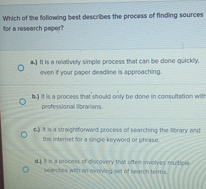 Which of the following best describes the process of finding sources
for a research paper?
a.) It is a relatively simple process that can be done quickly,
even if your paper deadline is approaching.
b.) It is a process that should only be done in consultation with
professional librarians.
c.) It is a straightforward process of searching the library and
the internet for a single keyword or phrase.
d.) It is a process of discovery that often involves multiple
searches with an evolving set of search terms.