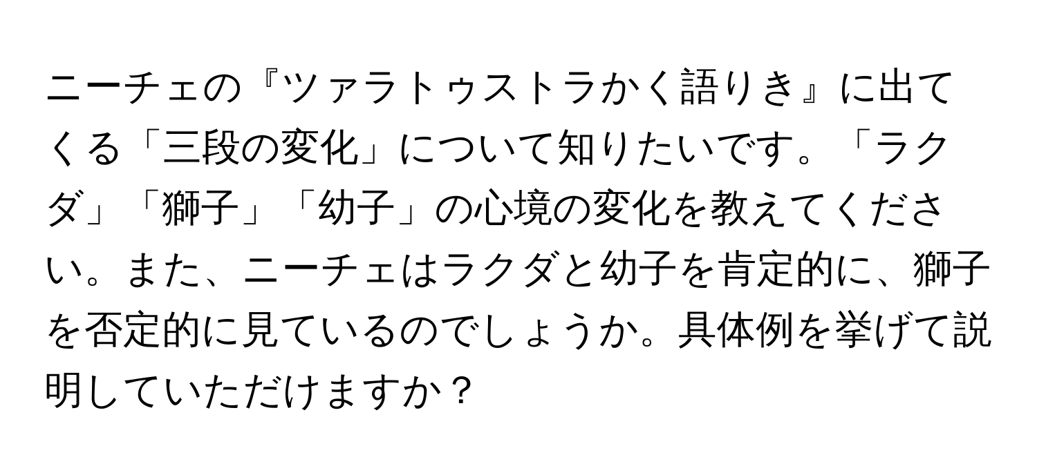 ニーチェの『ツァラトゥストラかく語りき』に出てくる「三段の変化」について知りたいです。「ラクダ」「獅子」「幼子」の心境の変化を教えてください。また、ニーチェはラクダと幼子を肯定的に、獅子を否定的に見ているのでしょうか。具体例を挙げて説明していただけますか？