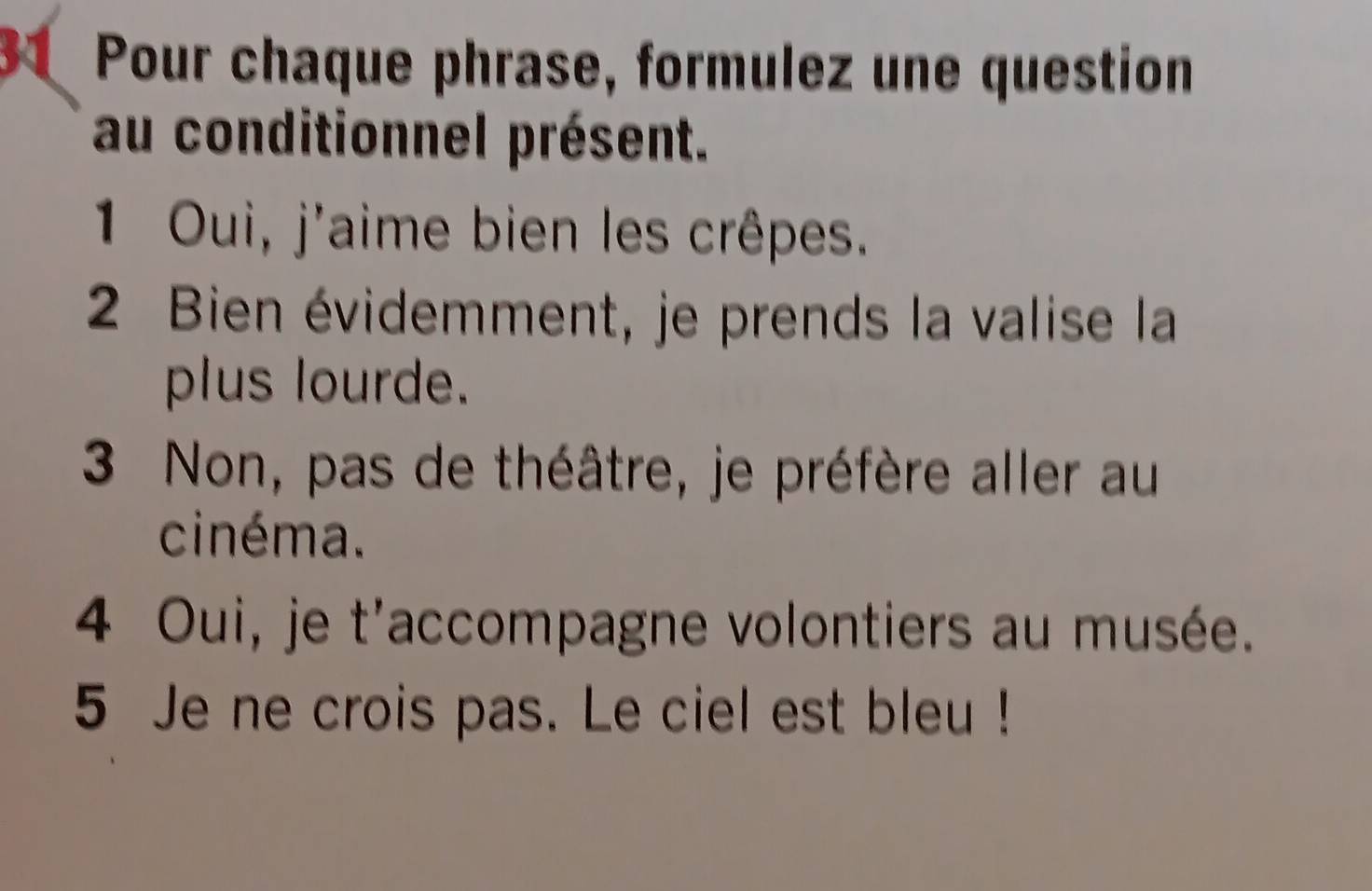 Pour chaque phrase, formulez une question 
au conditionnel présent. 
1 Oui, j'aime bien les crêpes. 
2 Bien évidemment, je prends la valise la 
plus lourde. 
3 Non, pas de théâtre, je préfère aller au 
cinéma. 
4 Oui, je t'accompagne volontiers au musée. 
5 Je ne crois pas. Le ciel est bleu !