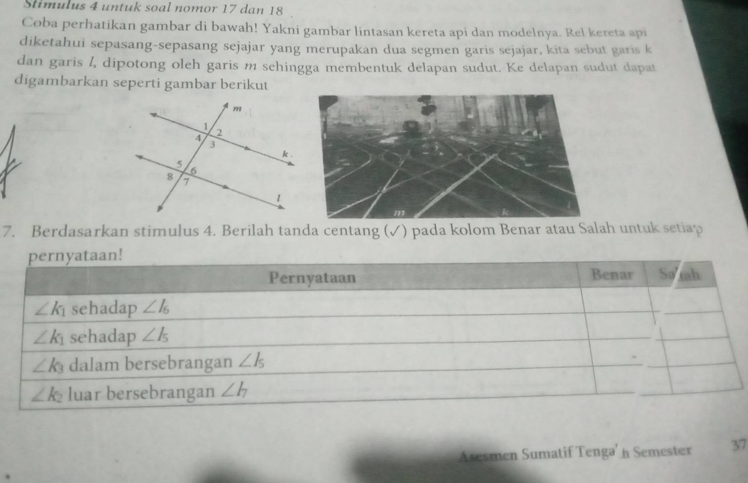 Stimulus 4 untuk soal nomor 17 dan 18
Coba perhatikan gambar di bawah! Yakni gambar lintasan kereta api dan modelnya. Rel kereta api
diketahui sepasang-sepasang sejajar yang merupakan dua segmen garis sejajar, kita sebut garis k
dan garis l, dipotong oleh garis m sehingga membentuk delapan sudut. Ke delapan sudut dapat
digambarkan seperti gambar berikut
7. Berdasarkan stimulus 4. Berilah tanda centang (✓) pada kolom Benar atau Salah untuk setiap
Asesmen Sumatif Tenga' n Semester 37