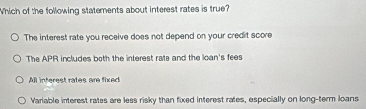 Which of the following statements about interest rates is true?
The interest rate you receive does not depend on your credit score
The APR includes both the interest rate and the loan's fees
All interest rates are fixed
Variable interest rates are less risky than fixed interest rates, especially on long-term loans