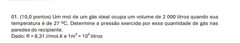 (10,0 pontos) Um mol de um gás ideal ocupa um volume de 2 000 litros quando sua 
temperatura é de 27°C S. Determine a pressão exercida por essa quantidade de gás nas 
paredes do recipiente. 
Dado: R=8,31 J/mol.K e 1m^3=10^3litros